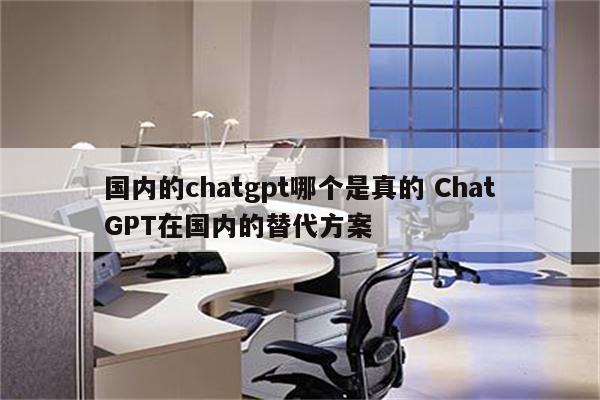 国内的chatgpt哪个是真的 ChatGPT在国内的替代方案