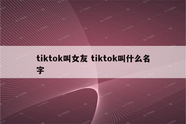 tiktok叫女友 tiktok叫什么名字
