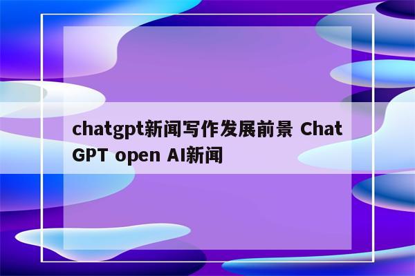 chatgpt新闻写作发展前景 ChatGPT open AI新闻
