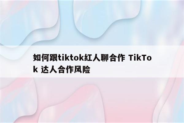 如何跟tiktok红人聊合作 TikTok 达人合作风险