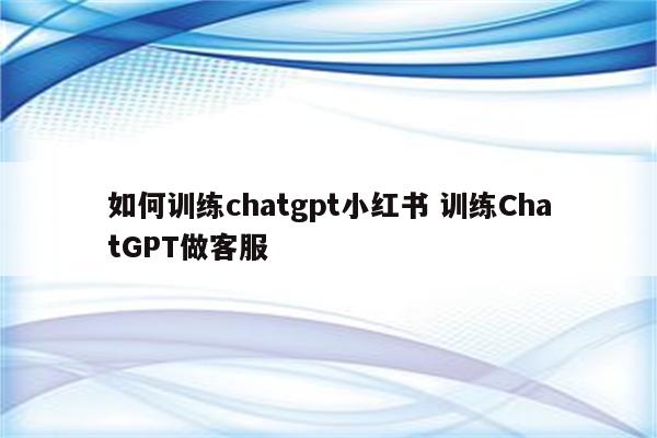 如何训练chatgpt小红书 训练ChatGPT做客服