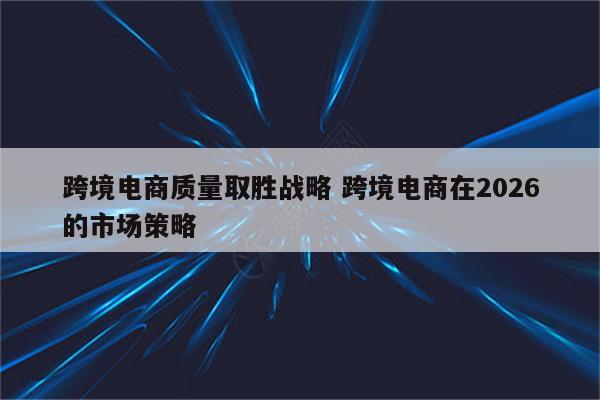 跨境电商质量取胜战略 跨境电商在2026的市场策略