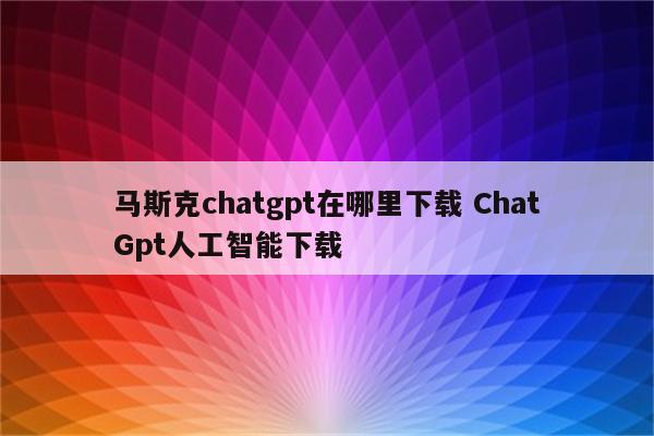 马斯克chatgpt在哪里下载 ChatGpt人工智能下载