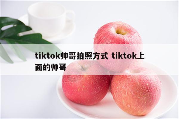 tiktok帅哥拍照方式 tiktok上面的帅哥