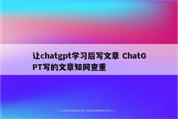 让chatgpt学习后写文章 ChatGPT写的文章知网查重