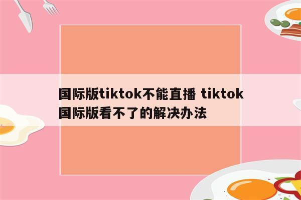 国际版tiktok不能直播 tiktok国际版看不了的解决办法