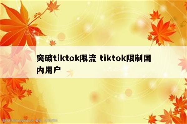 突破tiktok限流 tiktok限制国内用户