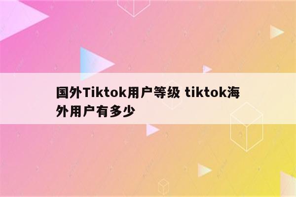国外Tiktok用户等级 tiktok海外用户有多少