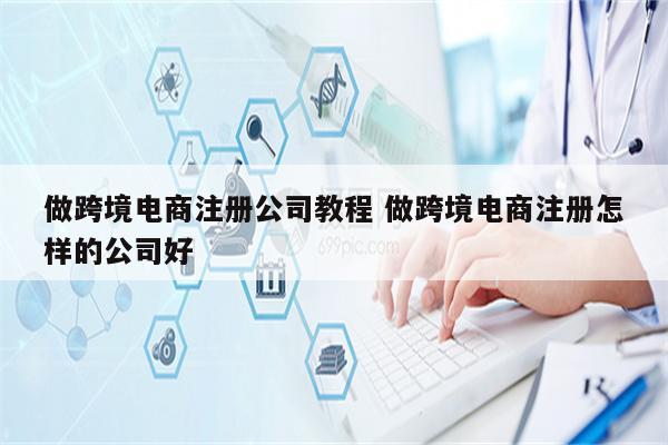 做跨境电商注册公司教程 做跨境电商注册怎样的公司好