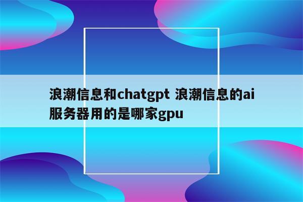 浪潮信息和chatgpt 浪潮信息的ai服务器用的是哪家gpu