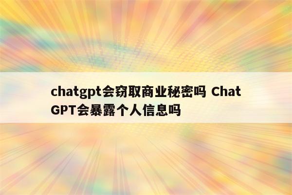 chatgpt会窃取商业秘密吗 ChatGPT会暴露个人信息吗