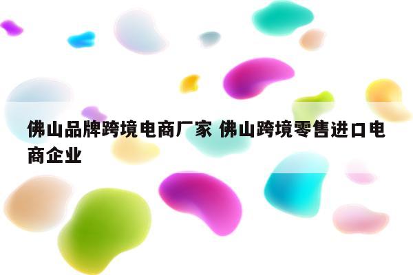 佛山品牌跨境电商厂家 佛山跨境零售进口电商企业