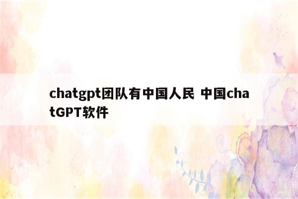 chatgpt团队有中国人民 中国chatGPT软件