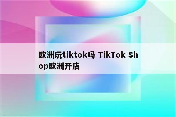 欧洲玩tiktok吗 TikTok Shop欧洲开店
