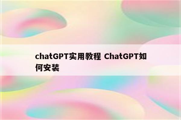 chatGPT实用教程 ChatGPT如何安装