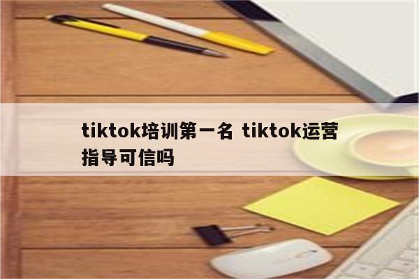 tiktok培训第一名 tiktok运营指导可信吗