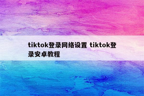 tiktok登录网络设置 tiktok登录安卓教程