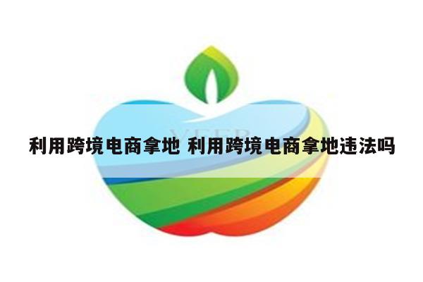 利用跨境电商拿地 利用跨境电商拿地违法吗