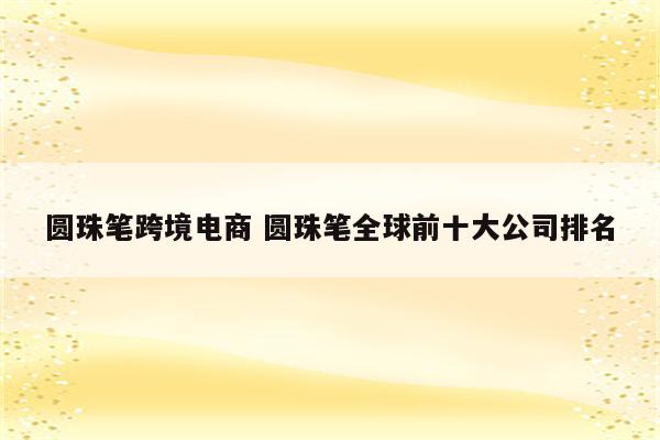 圆珠笔跨境电商 圆珠笔全球前十大公司排名