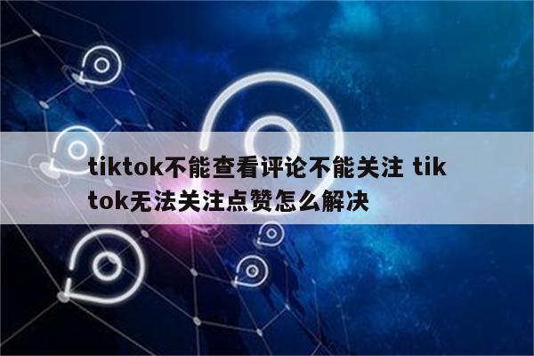 tiktok不能查看评论不能关注 tiktok无法关注点赞怎么解决