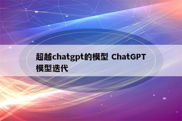 超越chatgpt的模型 ChatGPT模型迭代