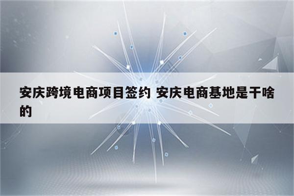 安庆跨境电商项目签约 安庆电商基地是干啥的