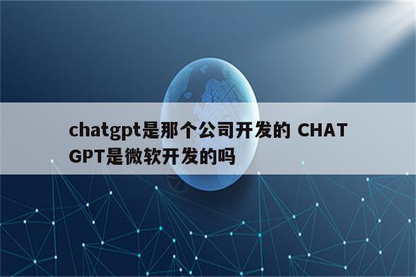 chatgpt是那个公司开发的 CHATGPT是微软开发的吗