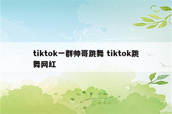 tiktok一群帅哥跳舞 tiktok跳舞网红