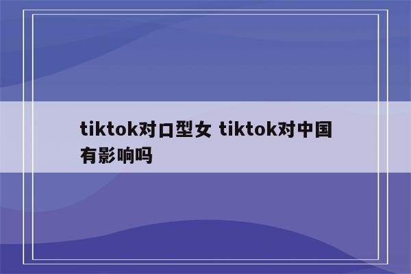 tiktok对口型女 tiktok对中国有影响吗