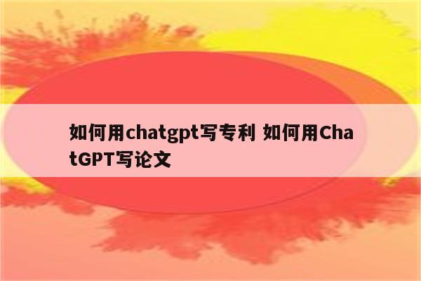 如何用chatgpt写专利 如何用ChatGPT写论文
