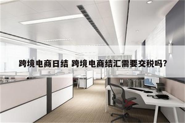 跨境电商日结 跨境电商结汇需要交税吗?