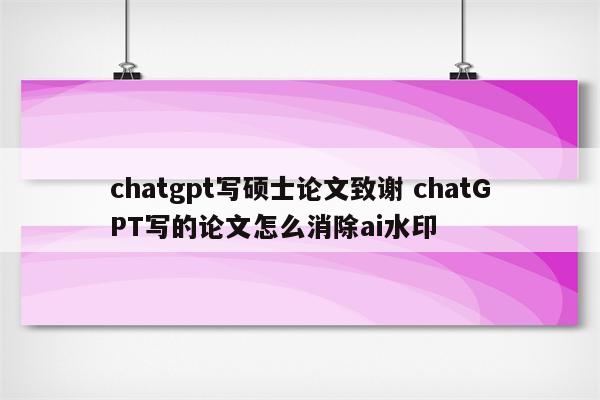 chatgpt写硕士论文致谢 chatGPT写的论文怎么消除ai水印