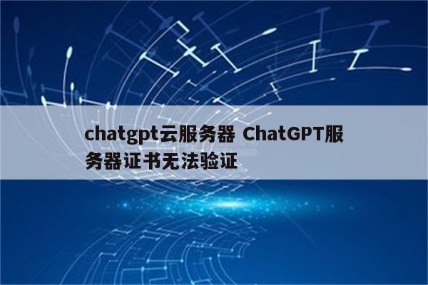 chatgpt云服务器 ChatGPT服务器证书无法验证