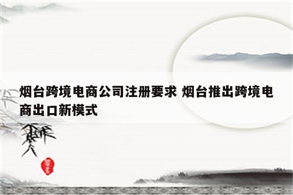 烟台跨境电商公司注册要求 烟台推出跨境电商出口新模式