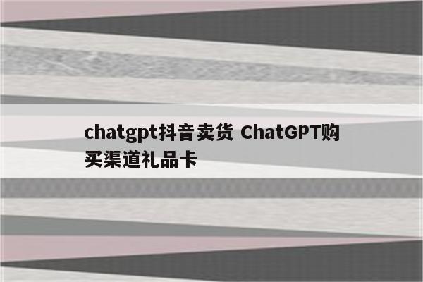chatgpt抖音卖货 ChatGPT购买渠道礼品卡