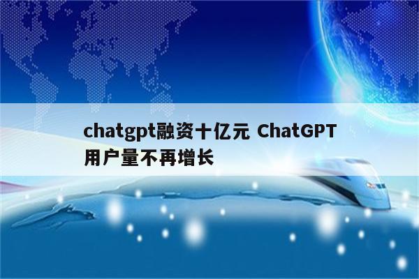 chatgpt融资十亿元 ChatGPT用户量不再增长