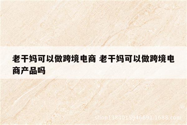 老干妈可以做跨境电商 老干妈可以做跨境电商产品吗