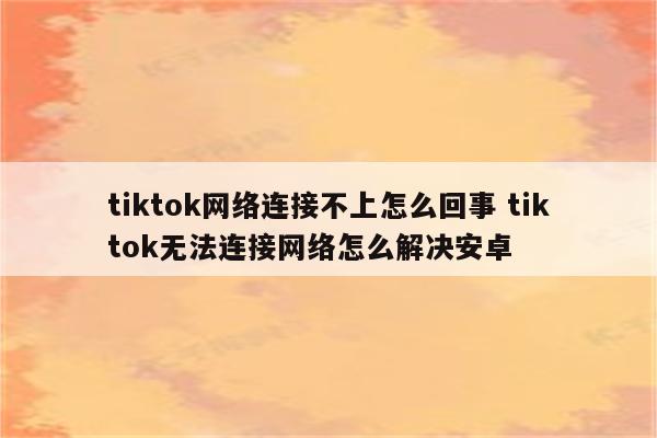 tiktok网络连接不上怎么回事 tiktok无法连接网络怎么解决安卓