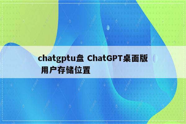 chatgptu盘 ChatGPT桌面版 用户存储位置