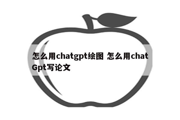 怎么用chatgpt绘图 怎么用chatGpt写论文