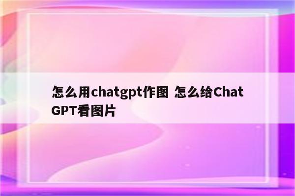 怎么用chatgpt作图 怎么给ChatGPT看图片