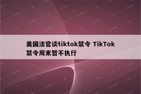 美国法官谈tiktok禁令 TikTok禁令周末暂不执行