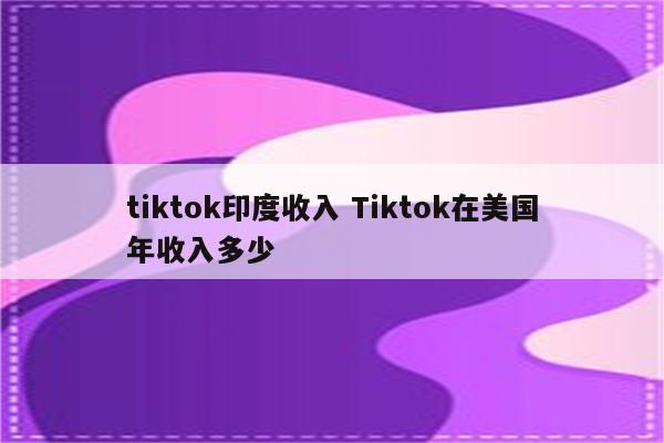 tiktok印度收入 Tiktok在美国年收入多少