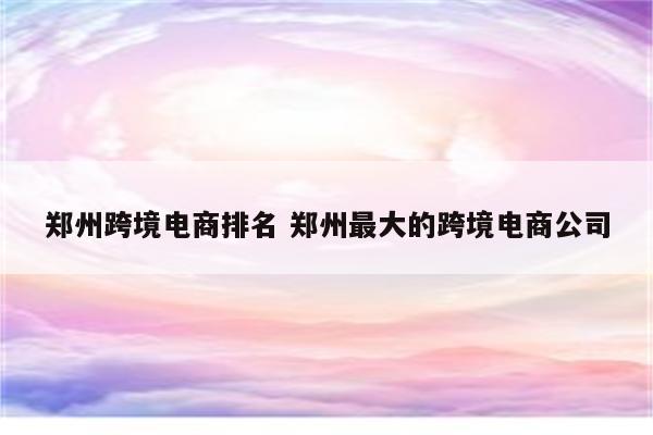 郑州跨境电商排名 郑州最大的跨境电商公司