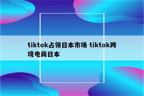 tiktok占领日本市场 tiktok跨境电商日本