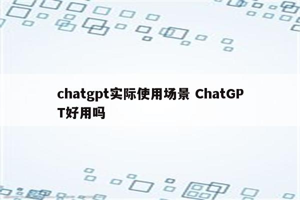 chatgpt实际使用场景 ChatGPT好用吗