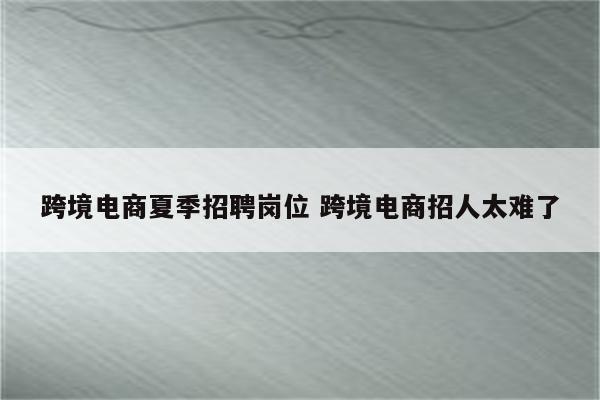 跨境电商夏季招聘岗位 跨境电商招人太难了
