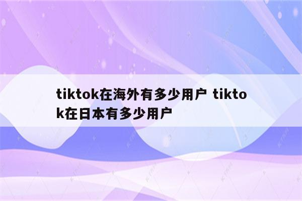 tiktok在海外有多少用户 tiktok在日本有多少用户