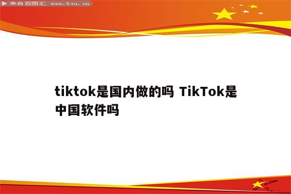 tiktok是国内做的吗 TikTok是中国软件吗