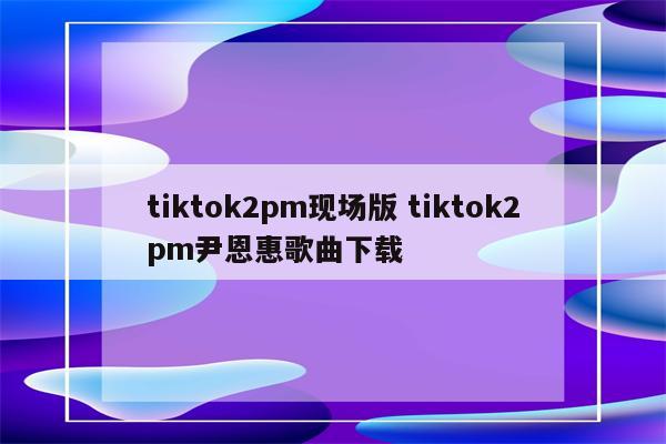 tiktok2pm现场版 tiktok2pm尹恩惠歌曲下载